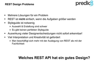 REST Design Probleme
 Mehrere Lösungen für ein Problem
 REST ist nicht einfach, wenn die Aufgaben größer werden
 Styleguide ist notwenig
 Auswahl & Erstellung sind schwer
 Es gibt keinen perfekten Styleguide
 Auswirkung vieler Designentscheidungen nicht sofort erkennbar!
 Viel Interpretation und Kreativität ist gefordert
 Man beschäftigt sich mehr mit der Auslegung von REST als mit der
Fachlichkeit
Welches REST API hat ein gutes Design?
 