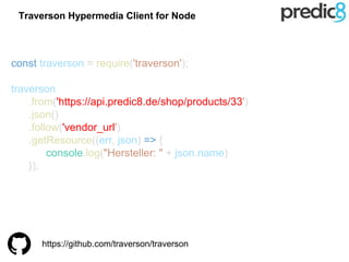 const traverson = require('traverson');
traverson
.from('https://api.predic8.de/shop/products/33')
.json()
.follow('vendor_url')
.getResource((err, json) => {
console.log("Hersteller: " + json.name)
});
https://github.com/traverson/traverson
Traverson Hypermedia Client for Node
 