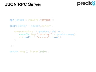 JSON RPC Server
var jayson = require('jayson');
const server = jayson.server({
createProduct: ( product, cb) => {
console.log("Creating " + product.name)
cb( null, { "success": true});
}
});
server.http().listen(8080);
 