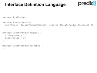 Interface Definition Language
package fruitshop;
service ProductService {
rpc Create (CreateProductRequest) returns (CreateProductResponse) {}
}
message CreateProductRequest {
string name = 1;
float price = 2;
}
message CreateProductResponse {
}
 
