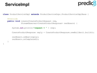 ServiceImpl
class ProductServiceImpl extends ProductServiceGrpc.ProductServiceImplBase {
@Override
public void create(CreateProductRequest req,
StreamObserver<CreateProductResponse> resObserv) {
System.out.println("request = " + req);
CreateProductResponse reply = CreateProductResponse.newBuilder().build();
resObserv.onNext(reply);
resObserv.onCompleted();
}
}
 