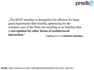 „The REST interface is designed to be efficient for large-
grain hypermedia data transfer, optimizing for the
common case of the Web, but resulting in an interface that
is not optimal for other forms of architectural
interaction.“
Quelle: https://www.ics.uci.edu/~fielding/pubs/dissertation/rest_arch_style.htm
Fielding in 5.1.5 Uniform Interface
 