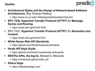 Quellen
 Architectural Styles and the Design of Network-based Software
Architectures, Roy Thomas Fielding
 https://www.ics.uci.edu/~fielding/pubs/dissertation/top.htm
 RFC 7230, Hypertext Transfer Protocol (HTTP/1.1): Message
Syntax and Routing
 https://tools.ietf.org/html/rfc7230
 RFC 7231, Hypertext Transfer Protocol (HTTP/1.1): Semantics and
Content
 https://tools.ietf.org/html/rfc7231
 White House Web API Standards
 https://github.com/WhiteHouse/api-standards
 Haufe API Style Guide
 https://github.com/Haufe-Lexware/api-style-guide
 RESTful APIs, the big lie, Michael S. Mikowski
 https://mmikowski.github.io/the_lie/
 Status Dogs
 https://httpstatusdogs.com/
 
