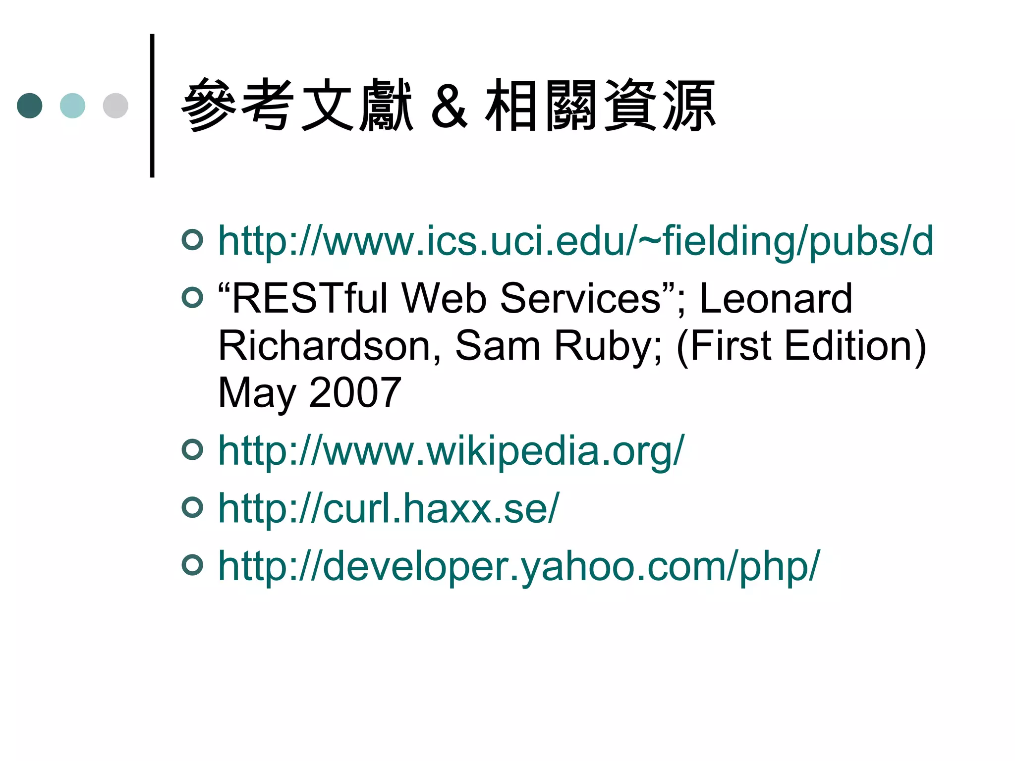 參考文獻 & 相關資源 http://www.ics.uci.edu/~fielding/pubs/dissertation/rest_arch_style.htm “ RESTful Web Services”; Leonard Richardson, Sam Ruby; (First Edition) May 2007 http:// www.wikipedia.org / http://curl.haxx.se/ http:// developer.yahoo.com/php / 