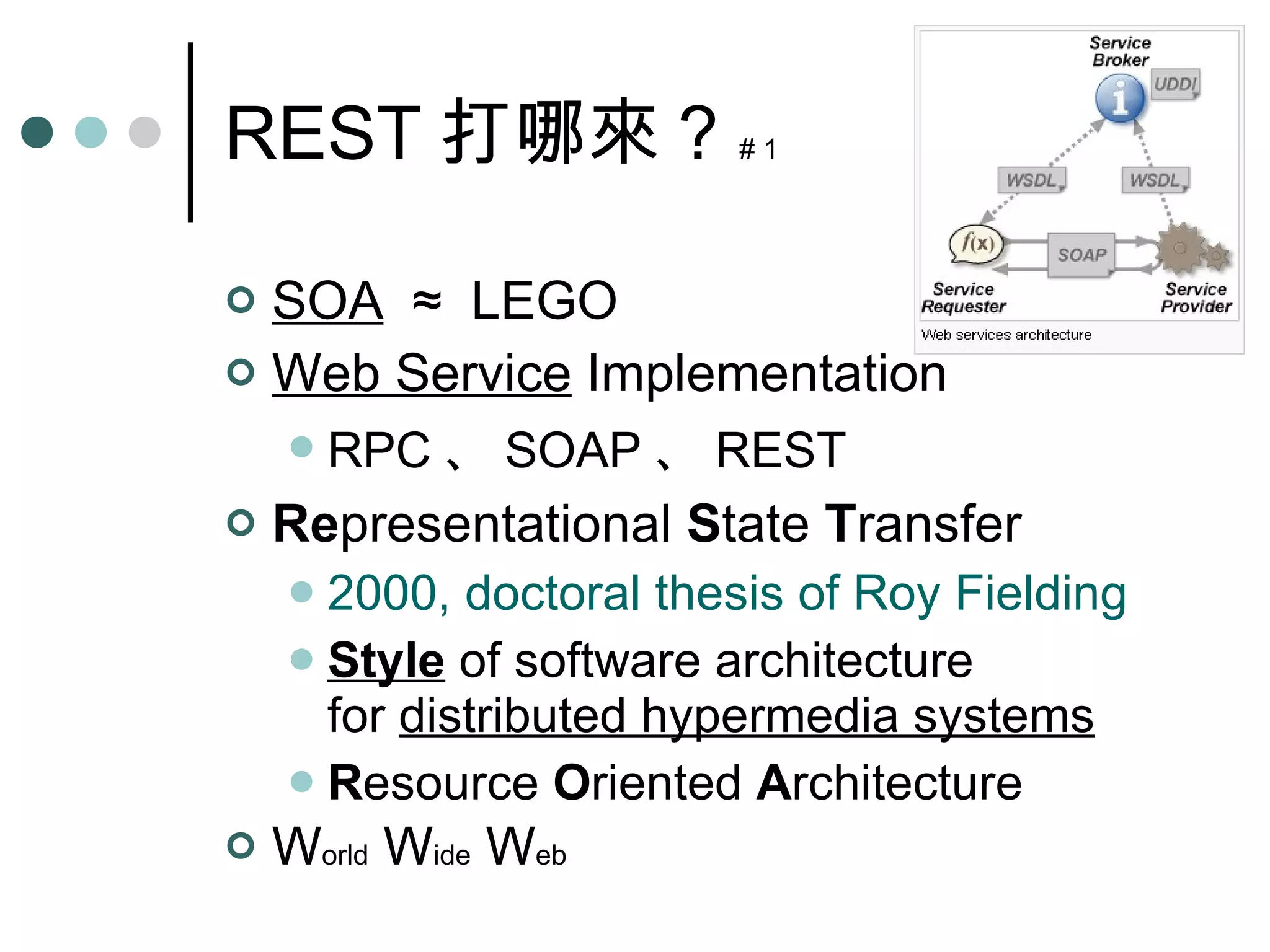 REST 打哪來 ?  # 1 SOA   ≈  LEGO Web Service   Implementation RPC 、 SOAP 、 REST Re presentational  S tate  T ransfer 2000, doctoral thesis of Roy Fielding Style  of software architecture for  distributed hypermedia systems R esource  O riented  A rchitecture W orld  W ide  W eb 