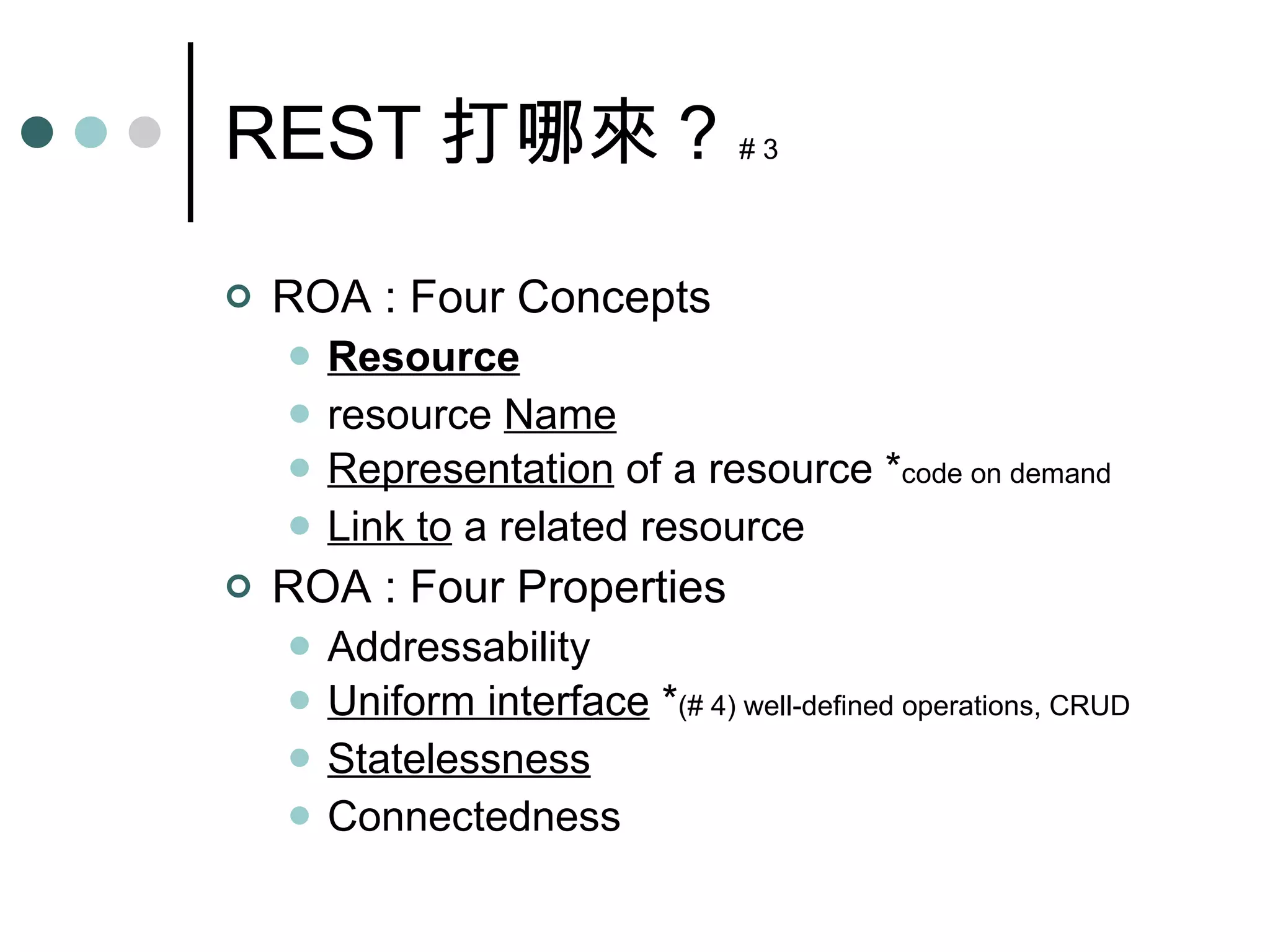 REST 打哪來 ?  # 3 ROA : Four Concepts Resource resource  Name Representation  of a resource * code on demand Link to  a related resource ROA : Four Properties Addressability Uniform interface  * (# 4) well-defined operations, CRUD Statelessness Connectedness 