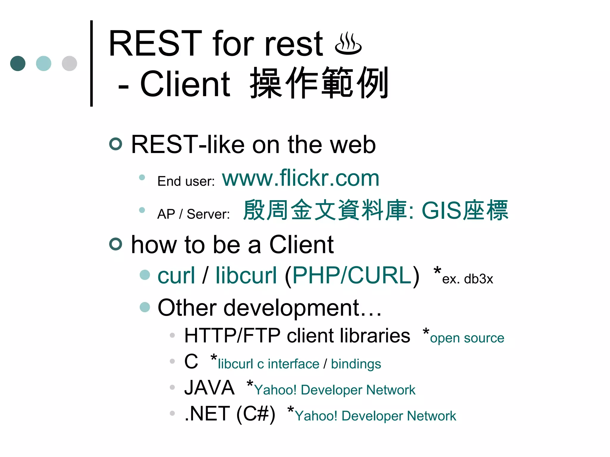 REST for rest  ♨  - Client  操作範例 REST-like on the web End user:   www.flickr.com AP / Server:   殷周金文資料庫 : GIS 座標 how to be a Client curl  /  libcurl  ( PHP/CURL )  * ex. db3x Other development… HTTP/FTP client libraries  * open source C  * libcurl  c interface  /  bindings JAVA  * Yahoo! Developer Network .NET (C#)  * Yahoo! Developer Network 