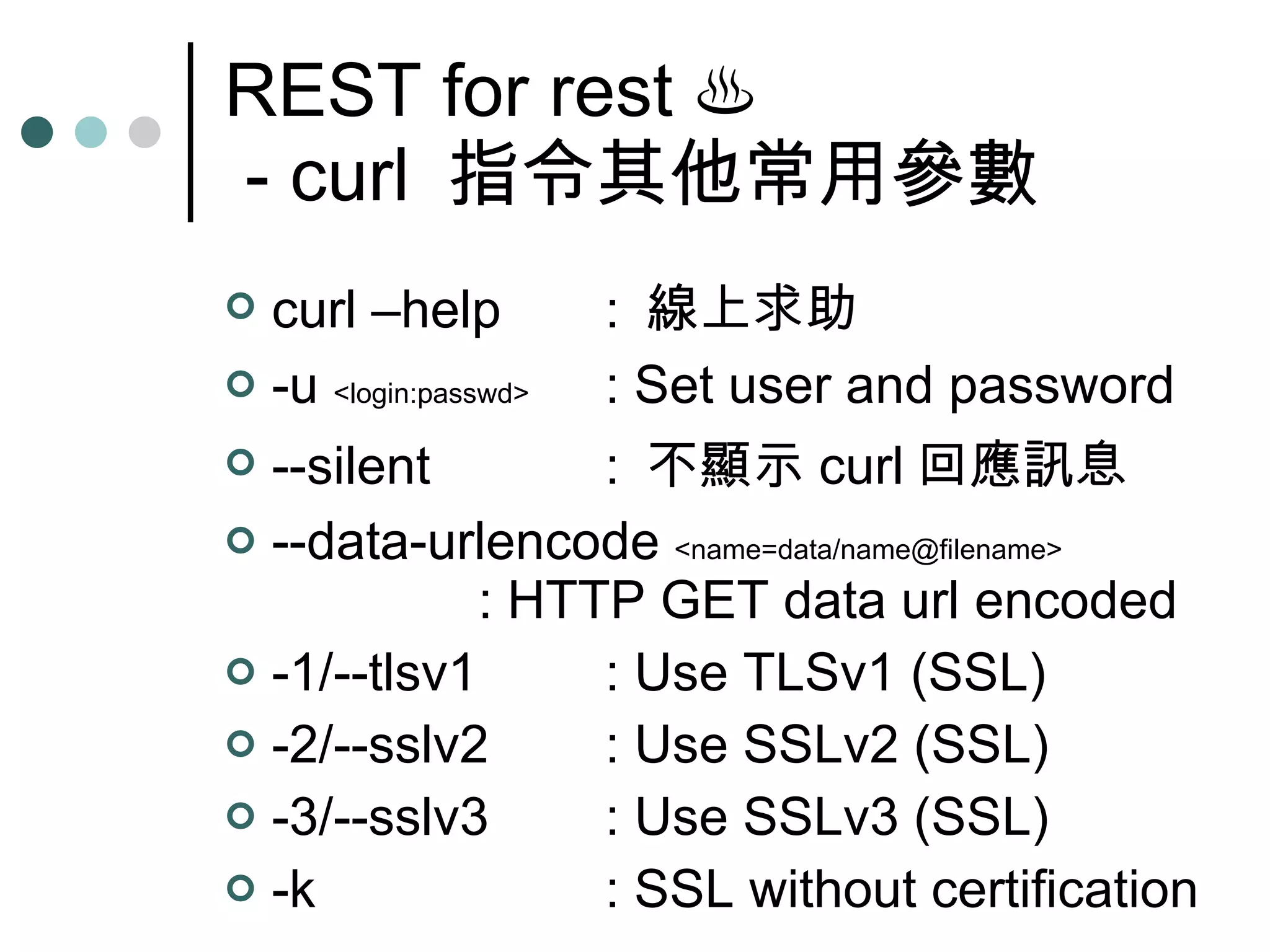 REST for rest  ♨  - curl  指令其他常用參數 curl –help :  線上求助 -u  <login:passwd> : Set user and password --silent :  不顯示 curl 回應訊息 --data-urlencode  <name=data/name@filename> : HTTP GET data url encoded  -1/--tlsv1 : Use TLSv1 (SSL) -2/--sslv2 : Use SSLv2 (SSL) -3/--sslv3 : Use SSLv3 (SSL) -k : SSL without certification 