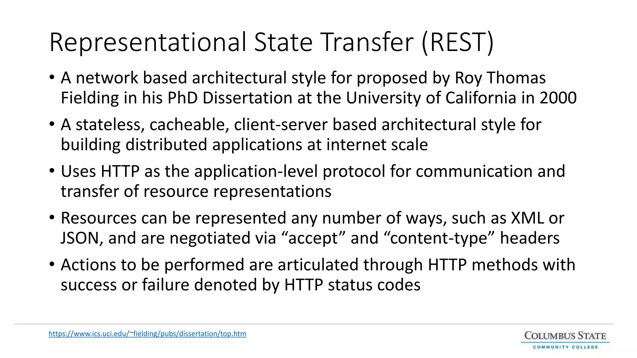 Representational State Transfer (REST)
• A network based architectural style for proposed by Roy Thomas
Fielding in his PhD Dissertation at the University of California in 2000
• A stateless, cacheable, client-server based architectural style for
building distributed applications at internet scale
• Uses HTTP as the application-level protocol for communication and
transfer of resource representations
• Resources can be represented any number of ways, such as XML or
JSON, and are negotiated via “accept” and “content-type” headers
• Actions to be performed are articulated through HTTP methods with
success or failure denoted by HTTP status codes
https://www.ics.uci.edu/~fielding/pubs/dissertation/top.htm
 