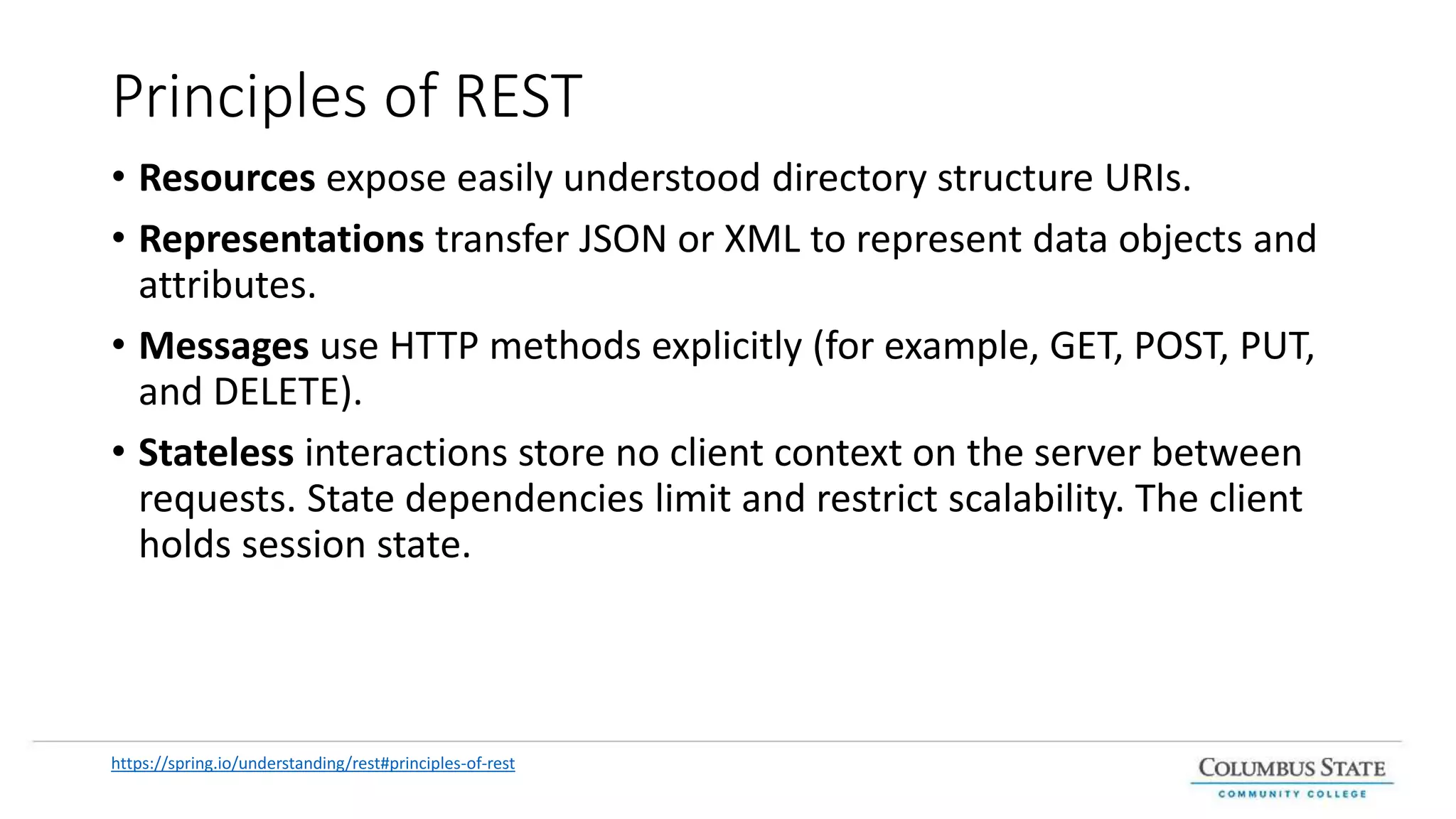Principles of REST
• Resources expose easily understood directory structure URIs.
• Representations transfer JSON or XML to represent data objects and
attributes.
• Messages use HTTP methods explicitly (for example, GET, POST, PUT,
and DELETE).
• Stateless interactions store no client context on the server between
requests. State dependencies limit and restrict scalability. The client
holds session state.
https://spring.io/understanding/rest#principles-of-rest
 