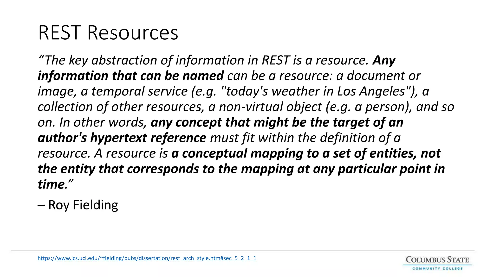 REST Resources
“The key abstraction of information in REST is a resource. Any
information that can be named can be a resource: a document or
image, a temporal service (e.g. "today's weather in Los Angeles"), a
collection of other resources, a non-virtual object (e.g. a person), and so
on. In other words, any concept that might be the target of an
author's hypertext reference must fit within the definition of a
resource. A resource is a conceptual mapping to a set of entities, not
the entity that corresponds to the mapping at any particular point in
time.”
– Roy Fielding
https://www.ics.uci.edu/~fielding/pubs/dissertation/rest_arch_style.htm#sec_5_2_1_1
 