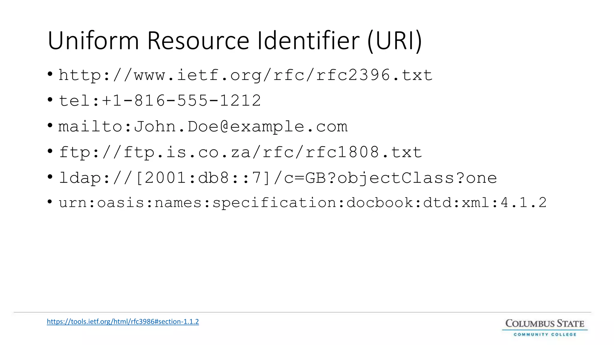 Uniform Resource Identifier (URI)
• http://www.ietf.org/rfc/rfc2396.txt
• tel:+1-816-555-1212
• mailto:John.Doe@example.com
• ftp://ftp.is.co.za/rfc/rfc1808.txt
• ldap://[2001:db8::7]/c=GB?objectClass?one
• urn:oasis:names:specification:docbook:dtd:xml:4.1.2
https://tools.ietf.org/html/rfc3986#section-1.1.2
 