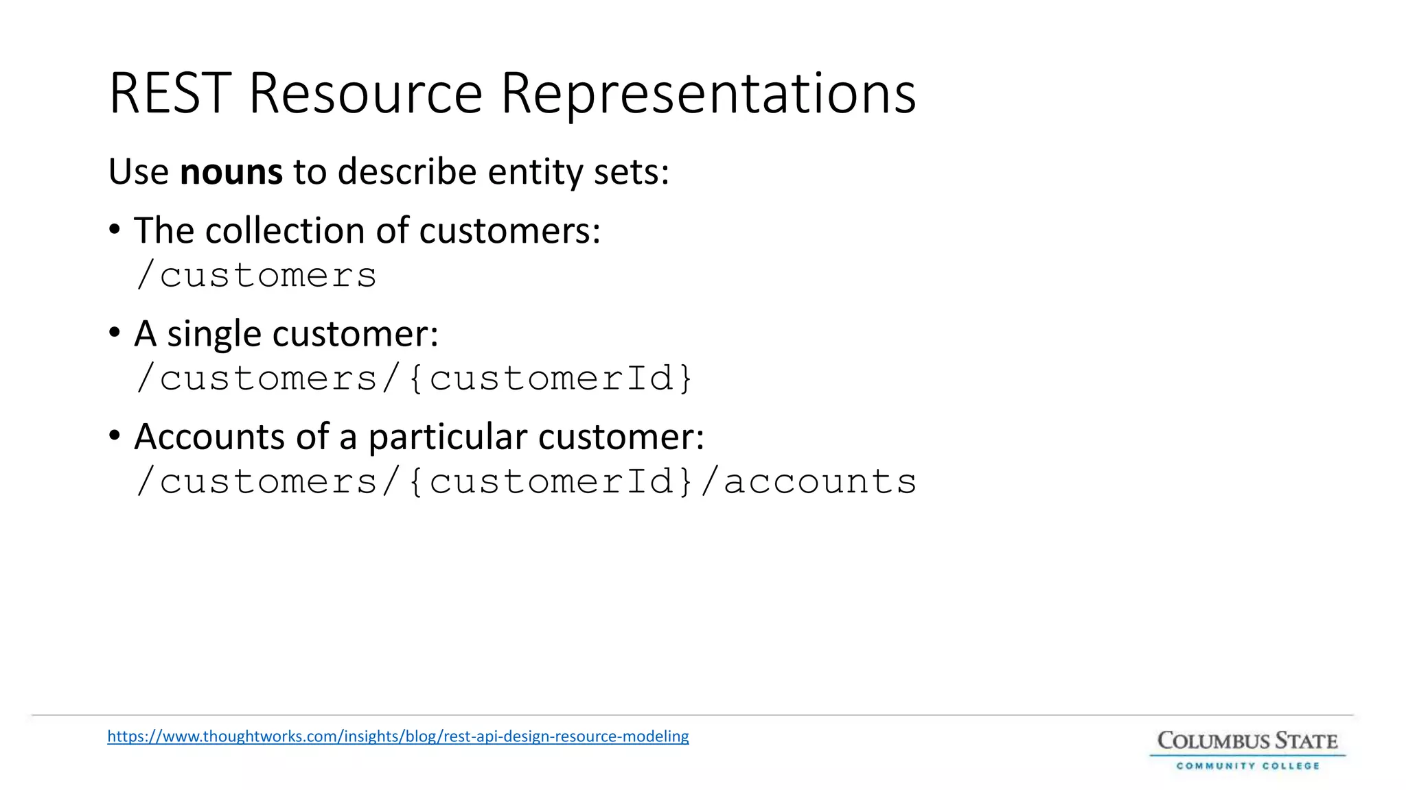 REST Resource Representations
Use nouns to describe entity sets:
• The collection of customers:
/customers
• A single customer:
/customers/{customerId}
• Accounts of a particular customer:
/customers/{customerId}/accounts
https://www.thoughtworks.com/insights/blog/rest-api-design-resource-modeling
 