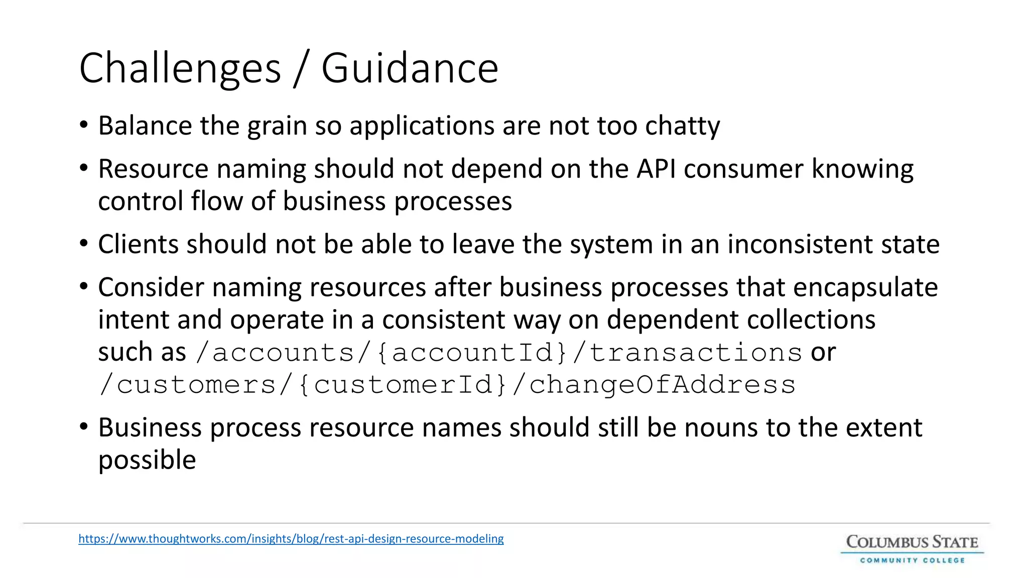 Challenges / Guidance
• Balance the grain so applications are not too chatty
• Resource naming should not depend on the API consumer knowing
control flow of business processes
• Clients should not be able to leave the system in an inconsistent state
• Consider naming resources after business processes that encapsulate
intent and operate in a consistent way on dependent collections
such as /accounts/{accountId}/transactions or
/customers/{customerId}/changeOfAddress
• Business process resource names should still be nouns to the extent
possible
https://www.thoughtworks.com/insights/blog/rest-api-design-resource-modeling
 