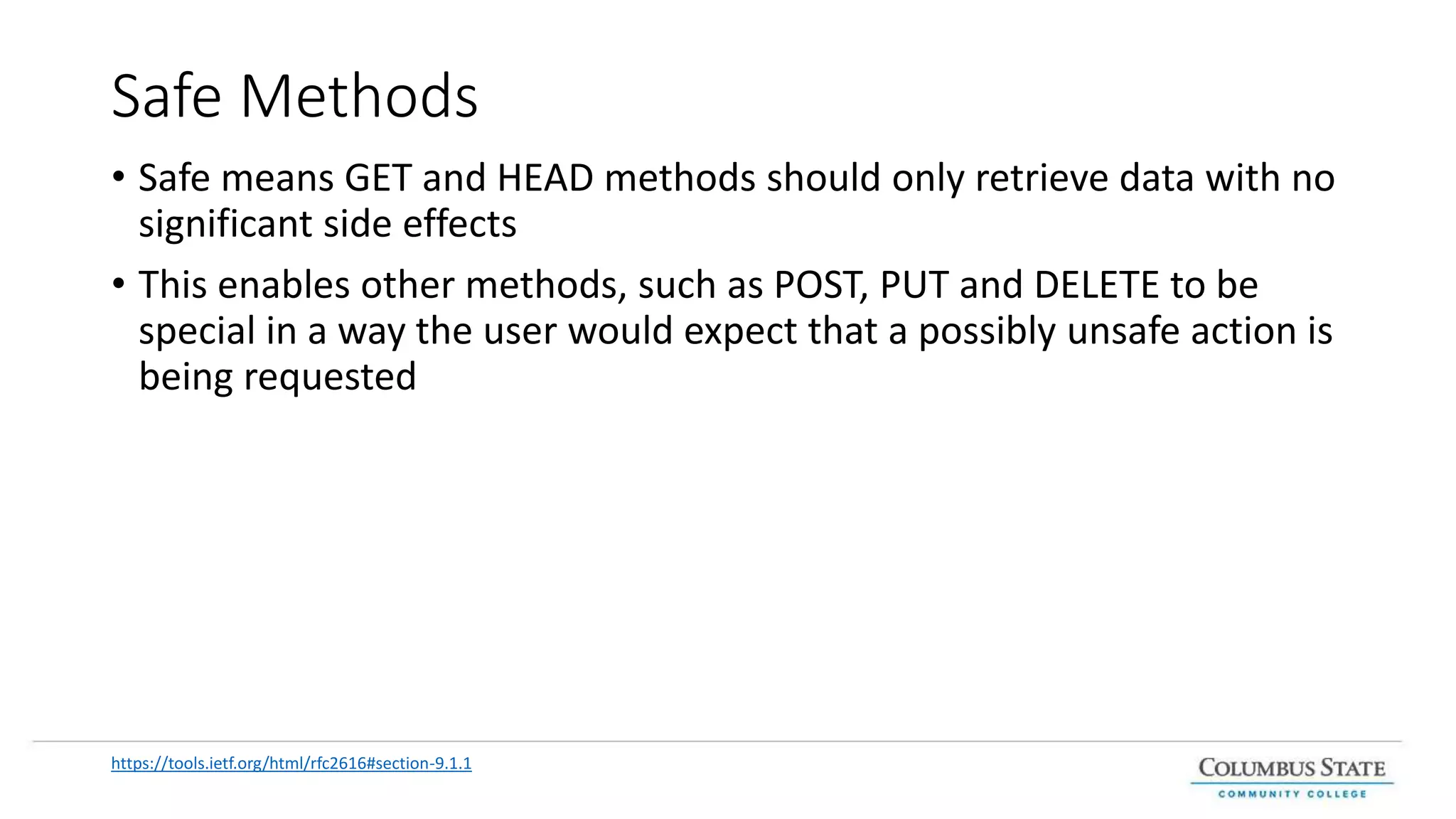 Safe Methods
• Safe means GET and HEAD methods should only retrieve data with no
significant side effects
• This enables other methods, such as POST, PUT and DELETE to be
special in a way the user would expect that a possibly unsafe action is
being requested
https://tools.ietf.org/html/rfc2616#section-9.1.1
 