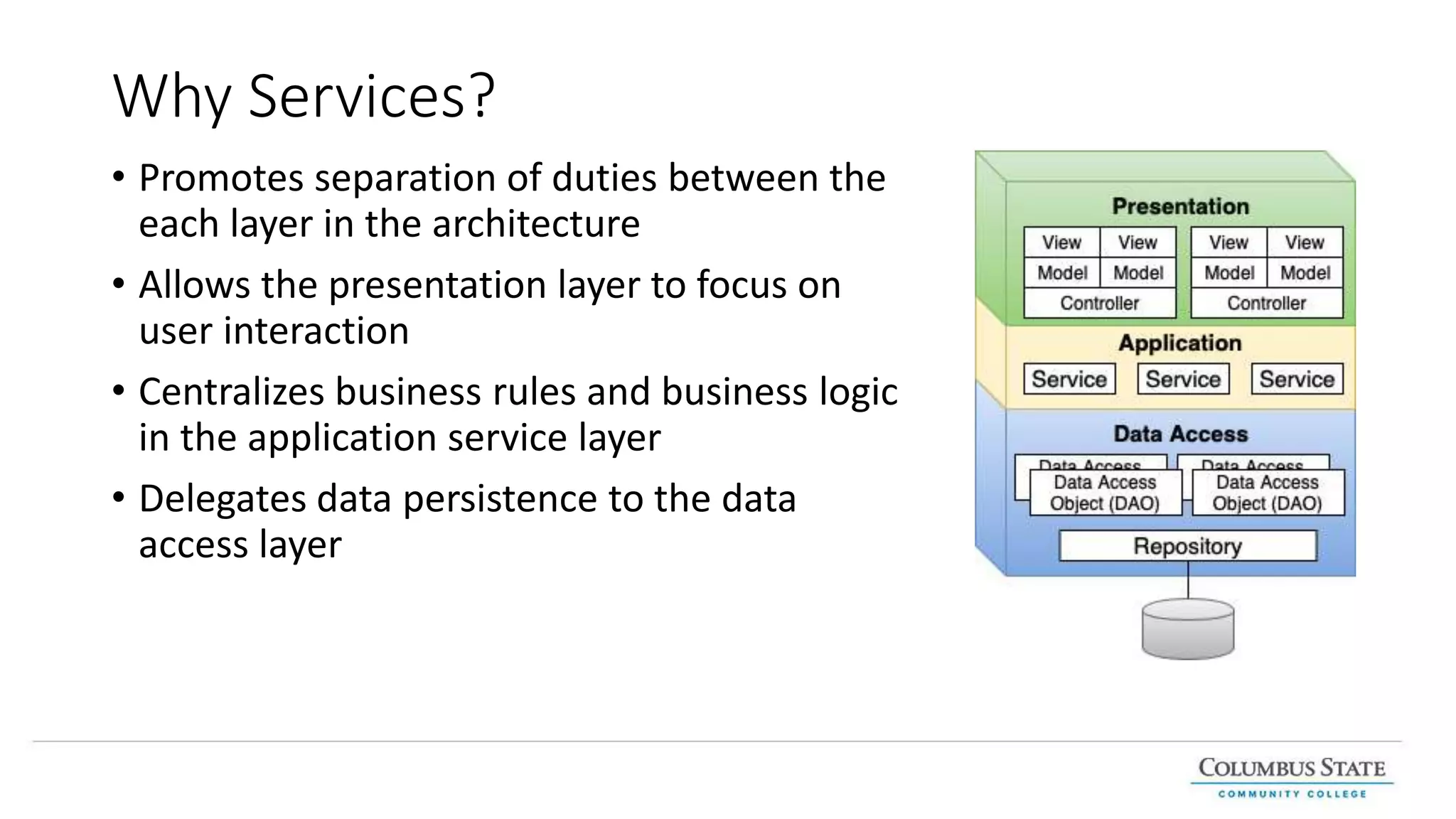 Why Services?
• Promotes separation of duties between the
each layer in the architecture
• Allows the presentation layer to focus on
user interaction
• Centralizes business rules and business logic
in the application service layer
• Delegates data persistence to the data
access layer
 