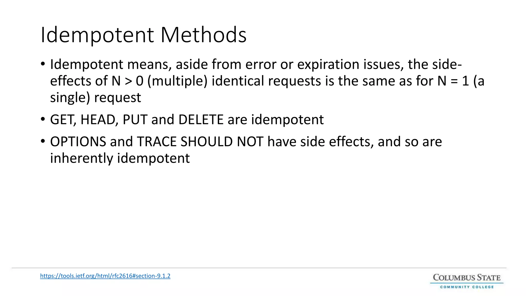 Idempotent Methods
• Idempotent means, aside from error or expiration issues, the side-
effects of N > 0 (multiple) identical requests is the same as for N = 1 (a
single) request
• GET, HEAD, PUT and DELETE are idempotent
• OPTIONS and TRACE SHOULD NOT have side effects, and so are
inherently idempotent
https://tools.ietf.org/html/rfc2616#section-9.1.2
 