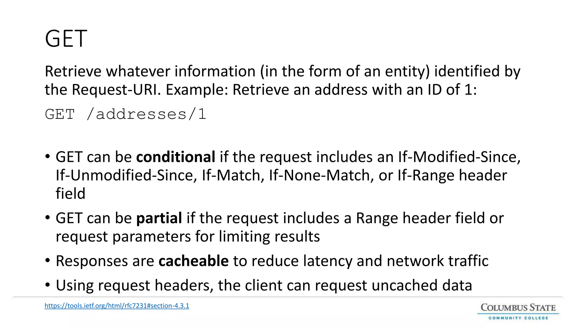 GET
Retrieve whatever information (in the form of an entity) identified by
the Request-URI. Example: Retrieve an address with an ID of 1:
GET /addresses/1
• GET can be conditional if the request includes an If-Modified-Since,
If-Unmodified-Since, If-Match, If-None-Match, or If-Range header
field
• GET can be partial if the request includes a Range header field or
request parameters for limiting results
• Responses are cacheable to reduce latency and network traffic
• Using request headers, the client can request uncached data
https://tools.ietf.org/html/rfc7231#section-4.3.1
 
