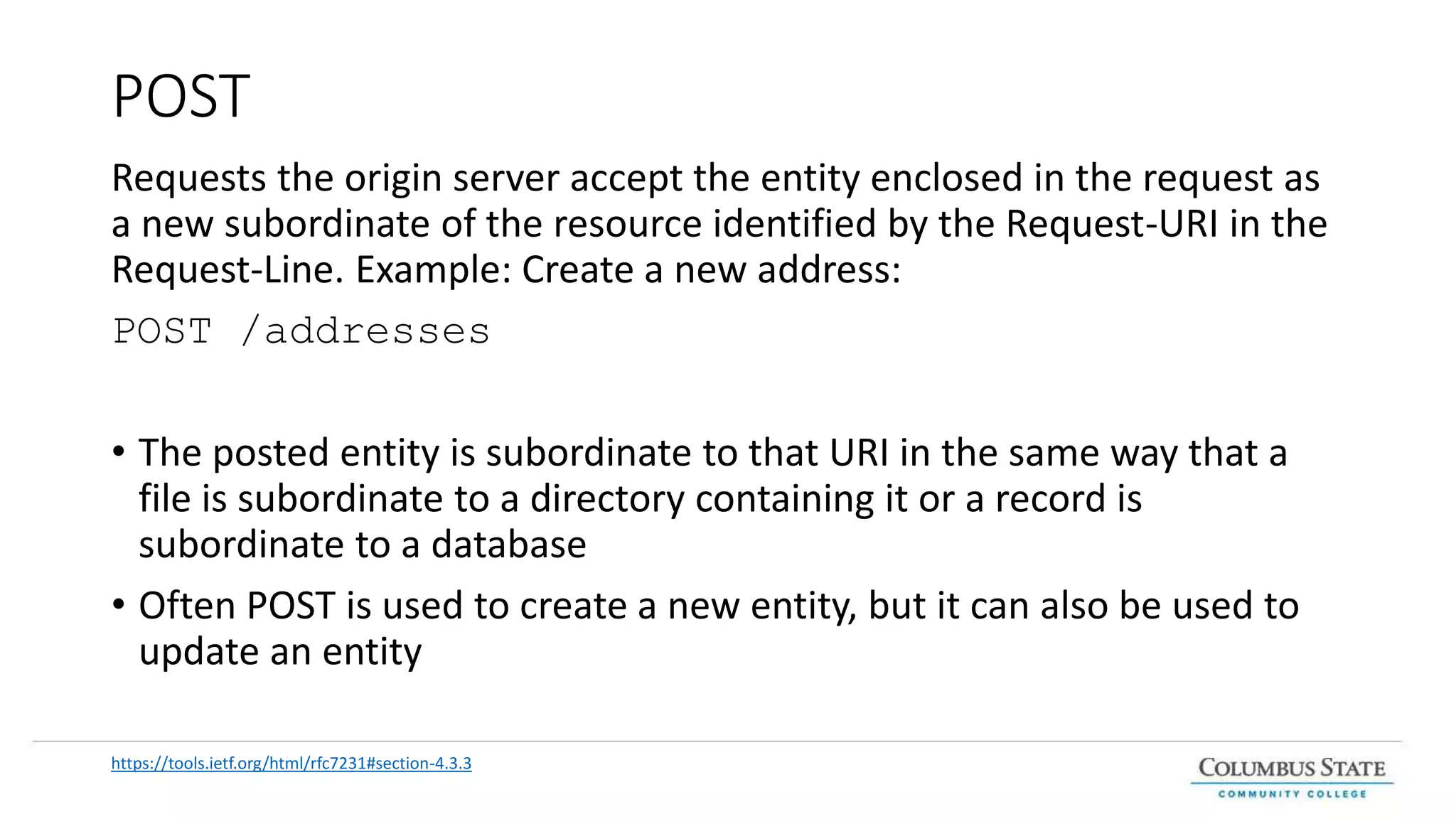 POST
Requests the origin server accept the entity enclosed in the request as
a new subordinate of the resource identified by the Request-URI in the
Request-Line. Example: Create a new address:
POST /addresses
• The posted entity is subordinate to that URI in the same way that a
file is subordinate to a directory containing it or a record is
subordinate to a database
• Often POST is used to create a new entity, but it can also be used to
update an entity
https://tools.ietf.org/html/rfc7231#section-4.3.3
 