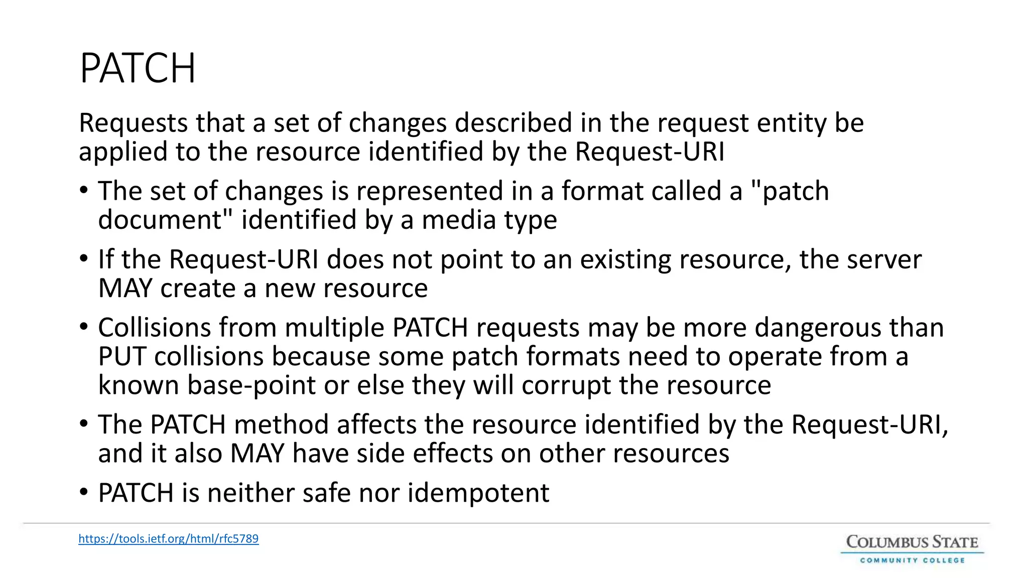 PATCH
Requests that a set of changes described in the request entity be
applied to the resource identified by the Request-URI
• The set of changes is represented in a format called a "patch
document" identified by a media type
• If the Request-URI does not point to an existing resource, the server
MAY create a new resource
• Collisions from multiple PATCH requests may be more dangerous than
PUT collisions because some patch formats need to operate from a
known base-point or else they will corrupt the resource
• The PATCH method affects the resource identified by the Request-URI,
and it also MAY have side effects on other resources
• PATCH is neither safe nor idempotent
https://tools.ietf.org/html/rfc5789
 