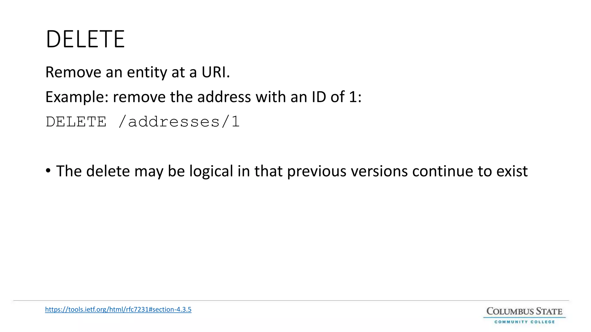 DELETE
Remove an entity at a URI.
Example: remove the address with an ID of 1:
DELETE /addresses/1
• The delete may be logical in that previous versions continue to exist
https://tools.ietf.org/html/rfc7231#section-4.3.5
 