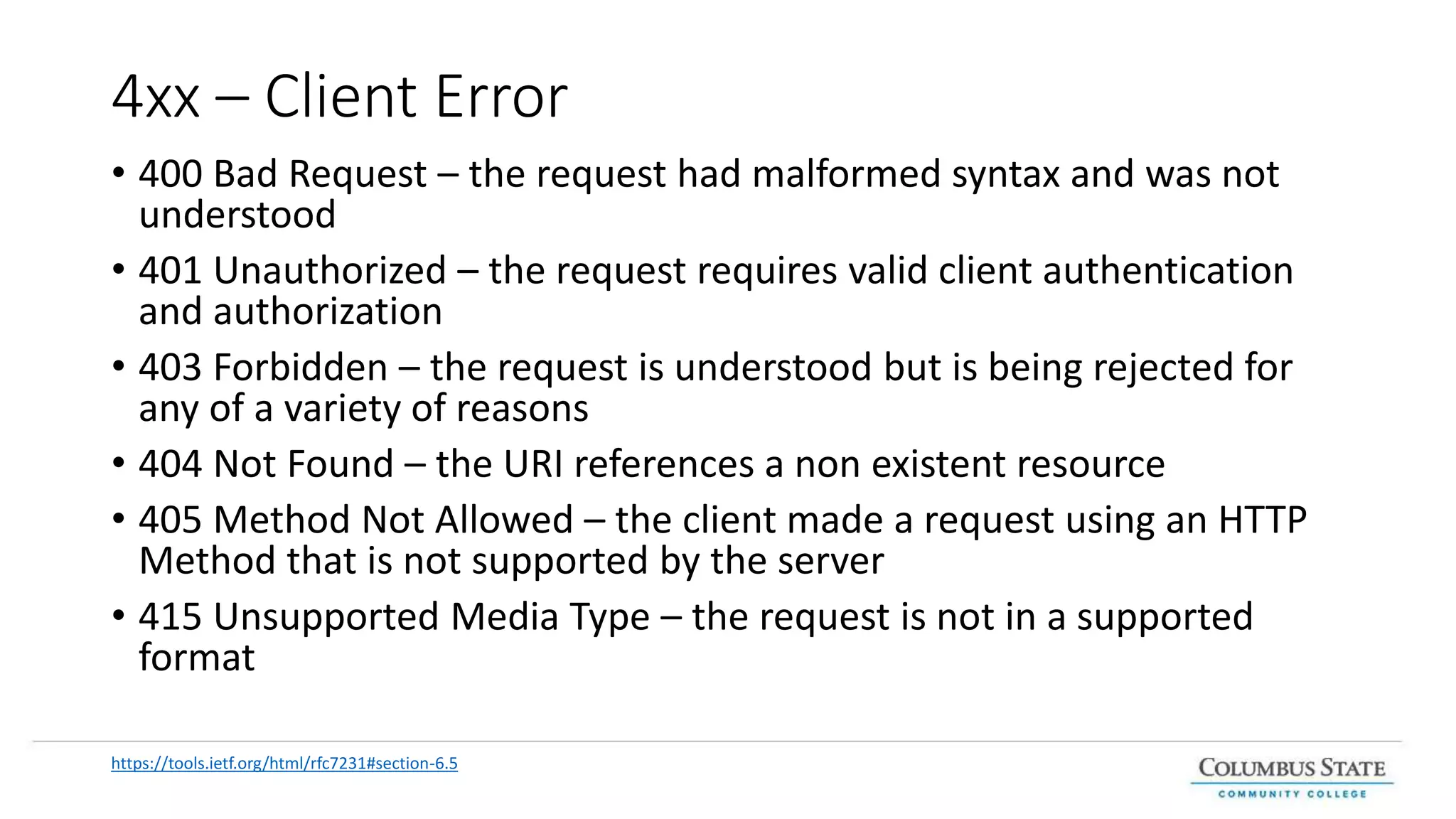 4xx – Client Error
• 400 Bad Request – the request had malformed syntax and was not
understood
• 401 Unauthorized – the request requires valid client authentication
and authorization
• 403 Forbidden – the request is understood but is being rejected for
any of a variety of reasons
• 404 Not Found – the URI references a non existent resource
• 405 Method Not Allowed – the client made a request using an HTTP
Method that is not supported by the server
• 415 Unsupported Media Type – the request is not in a supported
format
https://tools.ietf.org/html/rfc7231#section-6.5
 
