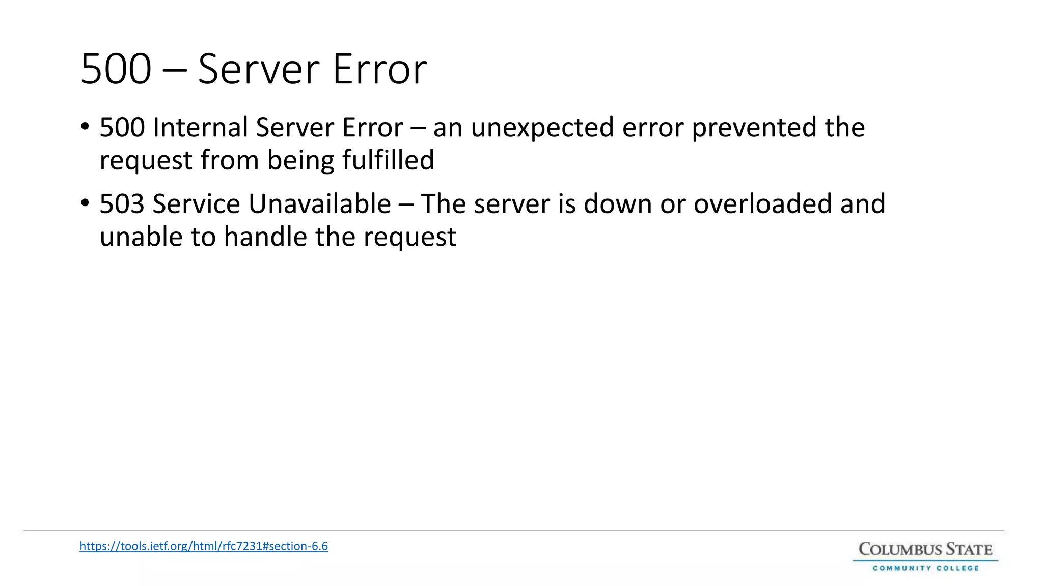 500 – Server Error
• 500 Internal Server Error – an unexpected error prevented the
request from being fulfilled
• 503 Service Unavailable – The server is down or overloaded and
unable to handle the request
https://tools.ietf.org/html/rfc7231#section-6.6
 