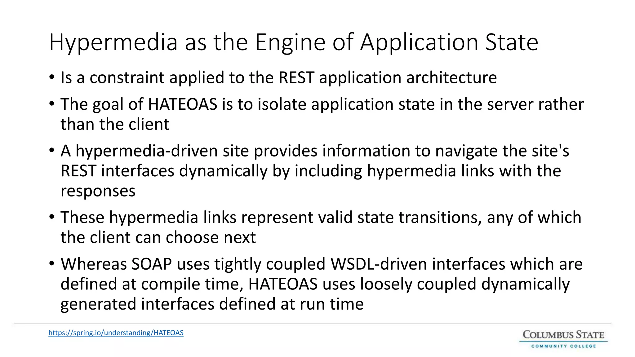 Hypermedia as the Engine of Application State
• Is a constraint applied to the REST application architecture
• The goal of HATEOAS is to isolate application state in the server rather
than the client
• A hypermedia-driven site provides information to navigate the site's
REST interfaces dynamically by including hypermedia links with the
responses
• These hypermedia links represent valid state transitions, any of which
the client can choose next
• Whereas SOAP uses tightly coupled WSDL-driven interfaces which are
defined at compile time, HATEOAS uses loosely coupled dynamically
generated interfaces defined at run time
https://spring.io/understanding/HATEOAS
 