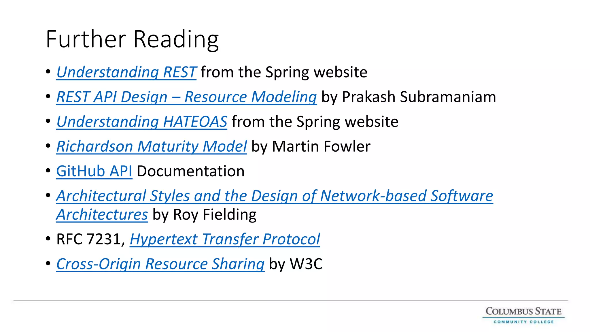 Further Reading
• Understanding REST from the Spring website
• REST API Design – Resource Modeling by Prakash Subramaniam
• Understanding HATEOAS from the Spring website
• Richardson Maturity Model by Martin Fowler
• GitHub API Documentation
• Architectural Styles and the Design of Network-based Software
Architectures by Roy Fielding
• RFC 7231, Hypertext Transfer Protocol
• Cross-Origin Resource Sharing by W3C
 