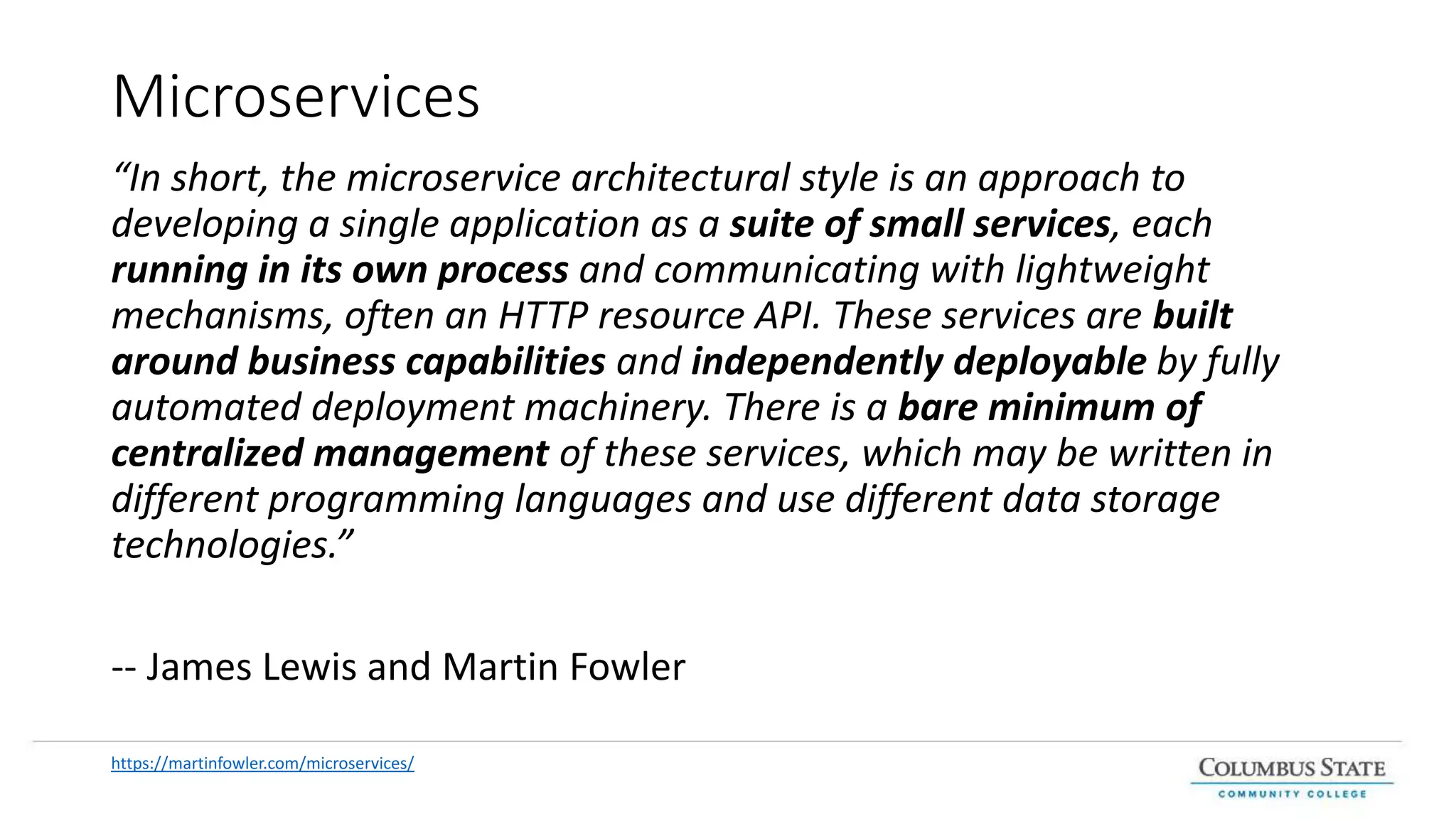 Microservices
“In short, the microservice architectural style is an approach to
developing a single application as a suite of small services, each
running in its own process and communicating with lightweight
mechanisms, often an HTTP resource API. These services are built
around business capabilities and independently deployable by fully
automated deployment machinery. There is a bare minimum of
centralized management of these services, which may be written in
different programming languages and use different data storage
technologies.”
-- James Lewis and Martin Fowler
https://martinfowler.com/microservices/
 