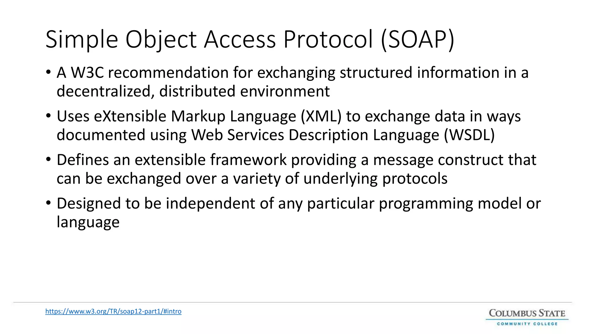 Simple Object Access Protocol (SOAP)
• A W3C recommendation for exchanging structured information in a
decentralized, distributed environment
• Uses eXtensible Markup Language (XML) to exchange data in ways
documented using Web Services Description Language (WSDL)
• Defines an extensible framework providing a message construct that
can be exchanged over a variety of underlying protocols
• Designed to be independent of any particular programming model or
language
https://www.w3.org/TR/soap12-part1/#intro
 