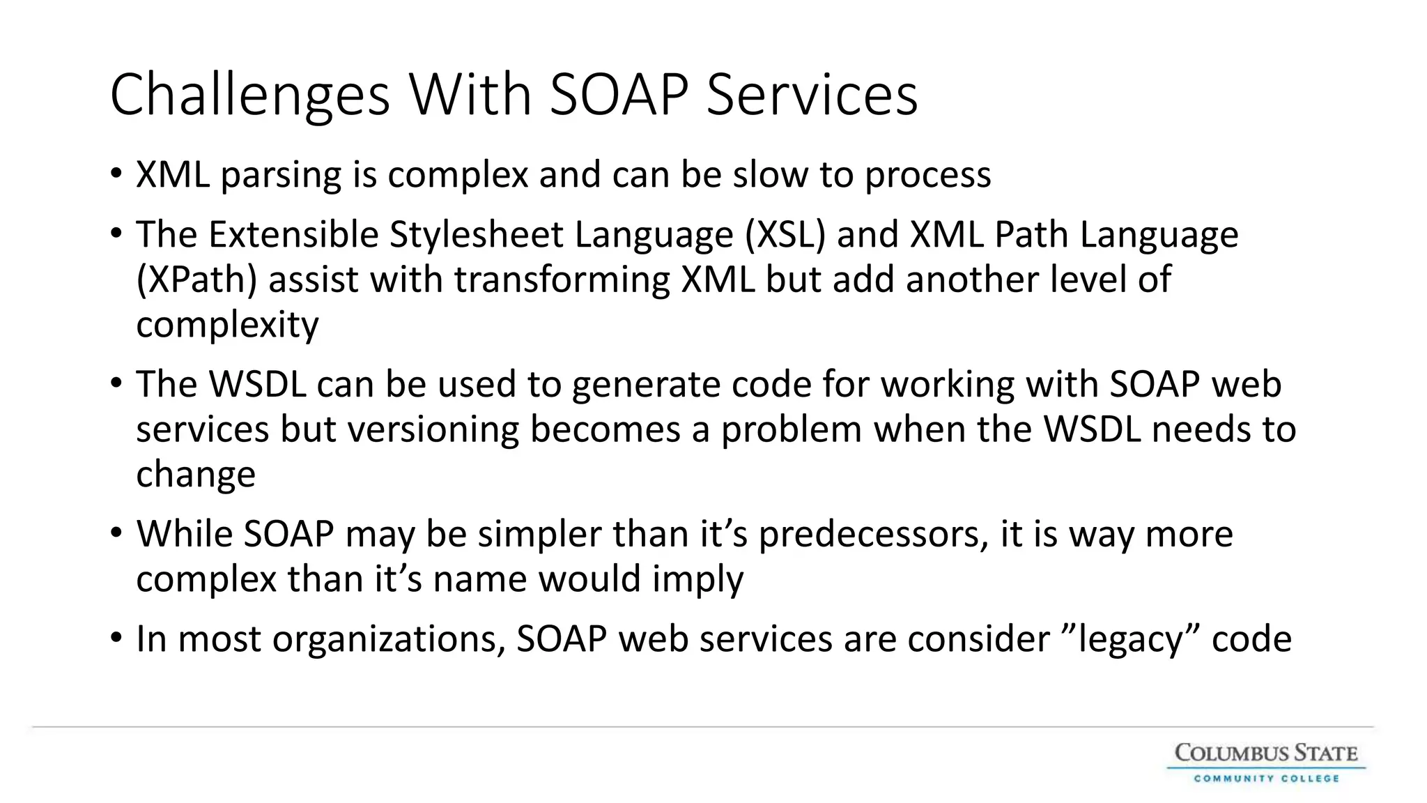 Challenges With SOAP Services
• XML parsing is complex and can be slow to process
• The Extensible Stylesheet Language (XSL) and XML Path Language
(XPath) assist with transforming XML but add another level of
complexity
• The WSDL can be used to generate code for working with SOAP web
services but versioning becomes a problem when the WSDL needs to
change
• While SOAP may be simpler than it’s predecessors, it is way more
complex than it’s name would imply
• In most organizations, SOAP web services are consider ”legacy” code
 