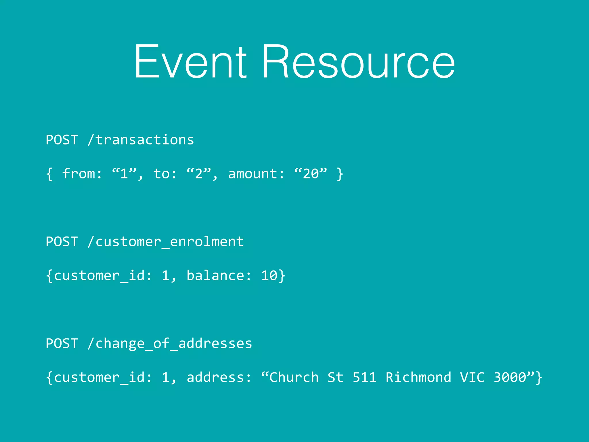 Event Resource
POST	
  /transactions	
  
{	
  from:	
  “1”,	
  to:	
  “2”,	
  amount:	
  “20”	
  }	
  
POST	
  /customer_enrolment	
  
{customer_id:	
  1,	
  balance:	
  10}	
  
POST	
  /change_of_addresses	
  
{customer_id:	
  1,	
  address:	
  “Church	
  St	
  511	
  Richmond	
  VIC	
  3000”}
 