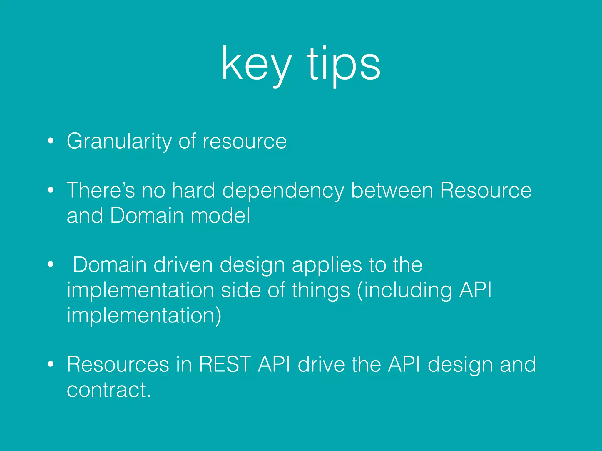 key tips
• Granularity of resource
• There’s no hard dependency between Resource
and Domain model
• Domain driven design applies to the
implementation side of things (including API
implementation)
• Resources in REST API drive the API design and
contract.
 