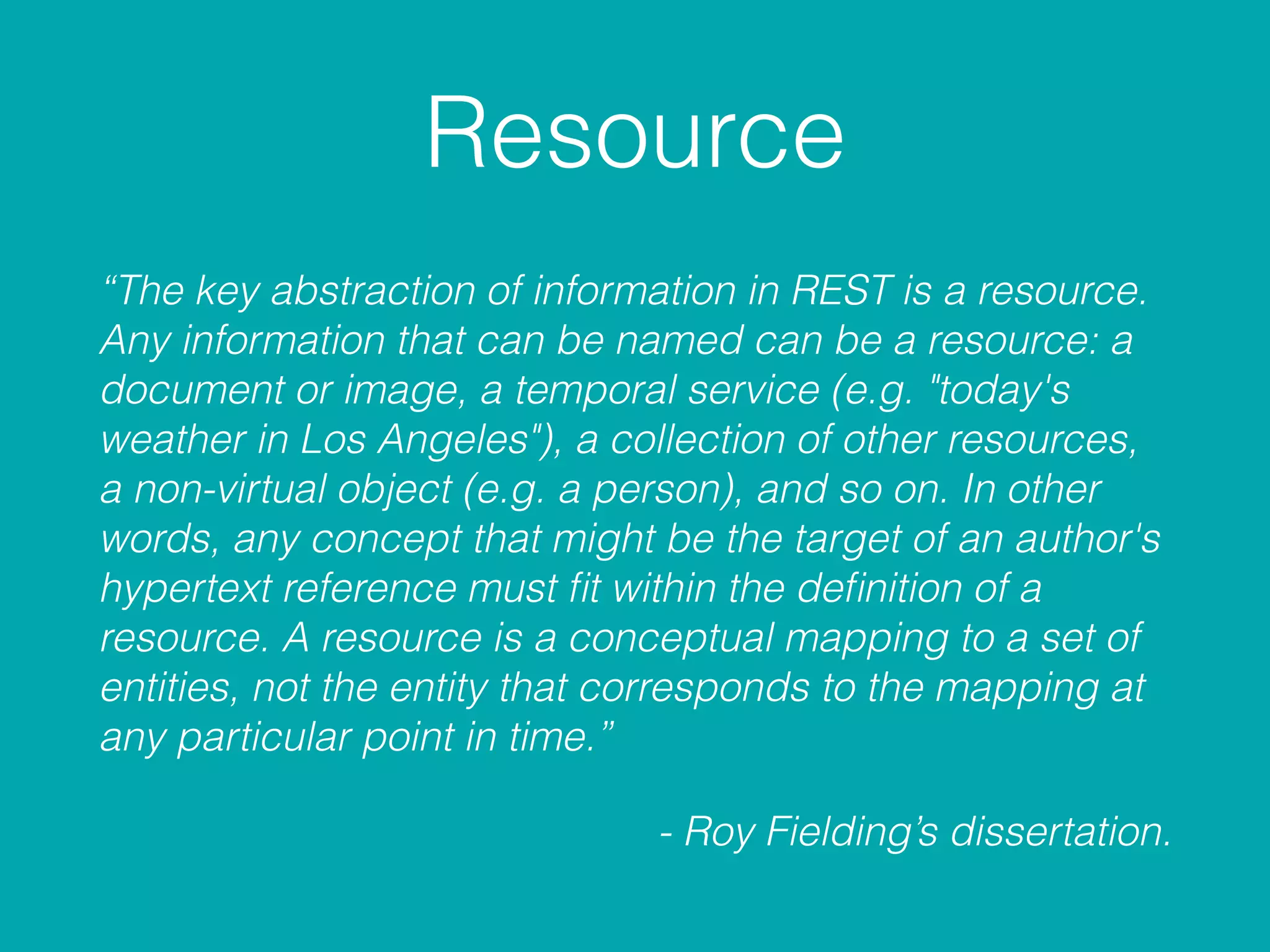 Resource
“The key abstraction of information in REST is a resource.
Any information that can be named can be a resource: a
document or image, a temporal service (e.g. "today's
weather in Los Angeles"), a collection of other resources,
a non-virtual object (e.g. a person), and so on. In other
words, any concept that might be the target of an author's
hypertext reference must ﬁt within the deﬁnition of a
resource. A resource is a conceptual mapping to a set of
entities, not the entity that corresponds to the mapping at
any particular point in time.”
- Roy Fielding’s dissertation.
 