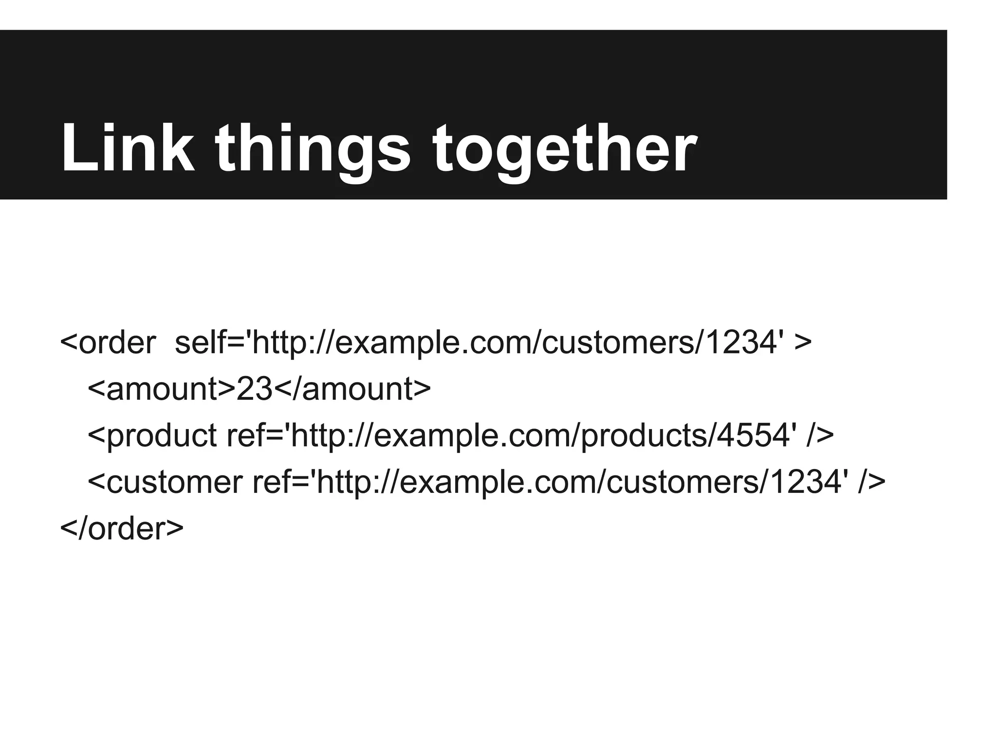 Link things together
<order self='http://example.com/customers/1234' >
<amount>23</amount>
<product ref='http://example.com/products/4554' />
<customer ref='http://example.com/customers/1234' />
</order>
 
