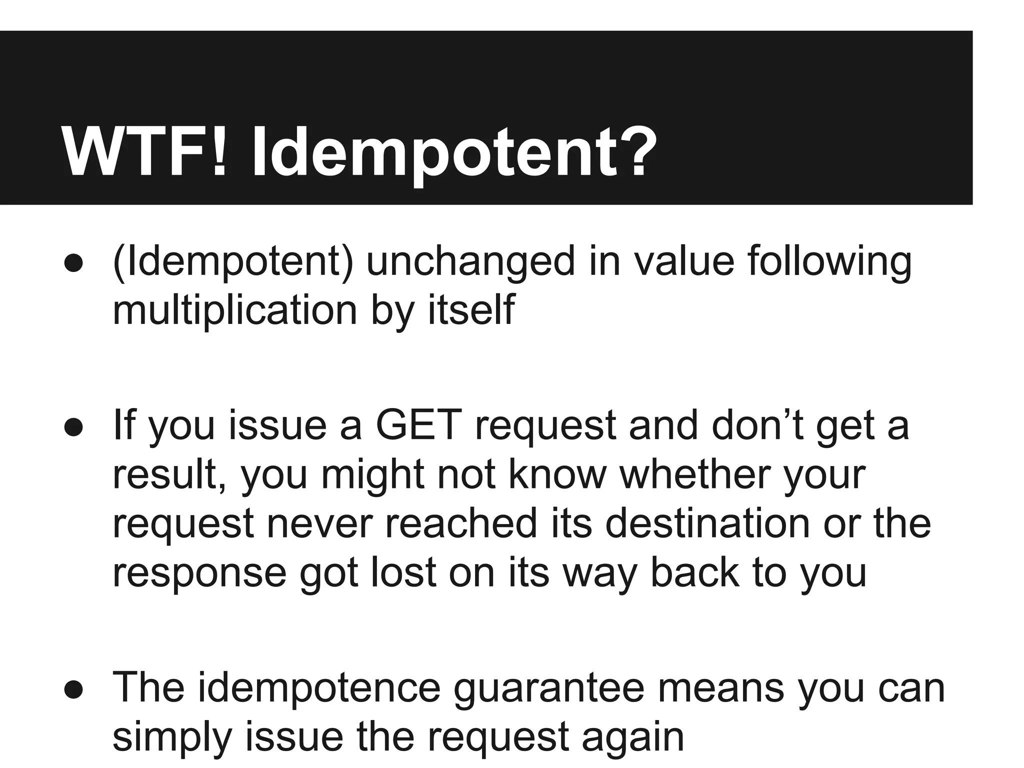 WTF! Idempotent?
● (Idempotent) unchanged in value following
multiplication by itself
● If you issue a GET request and don’t get a
result, you might not know whether your
request never reached its destination or the
response got lost on its way back to you
● The idempotence guarantee means you can
simply issue the request again
 