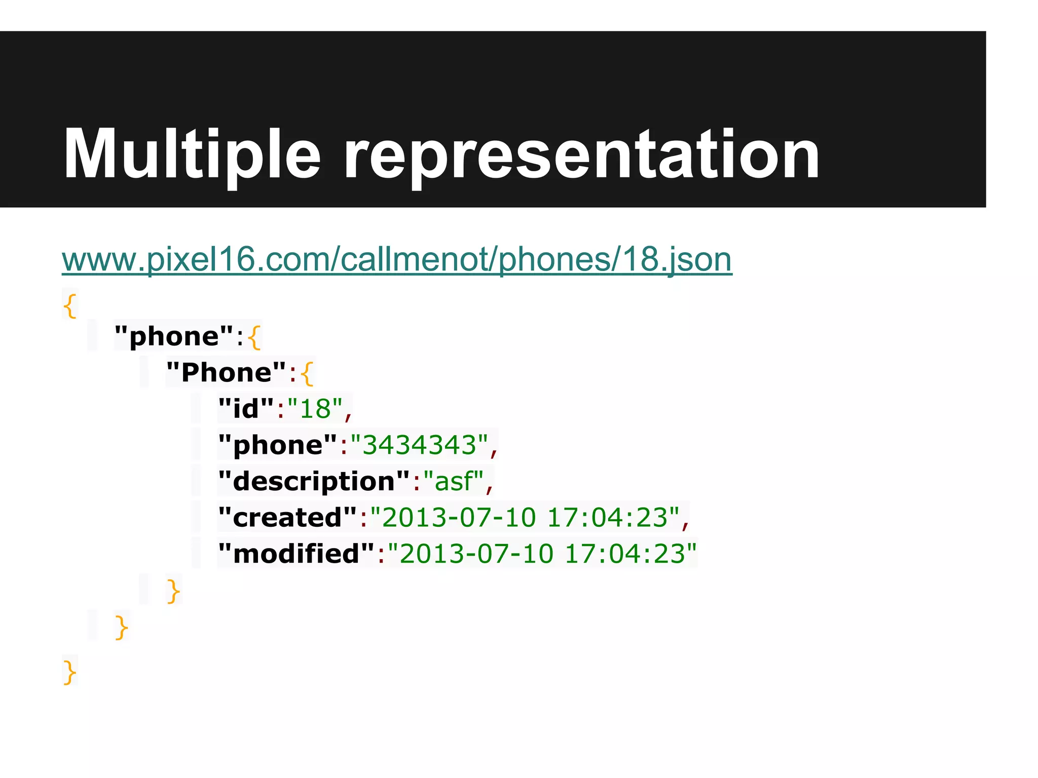 Multiple representation
www.pixel16.com/callmenot/phones/18.json
{
"phone":{
"Phone":{
"id":"18",
"phone":"3434343",
"description":"asf",
"created":"2013-07-10 17:04:23",
"modified":"2013-07-10 17:04:23"
}
}
}
 
