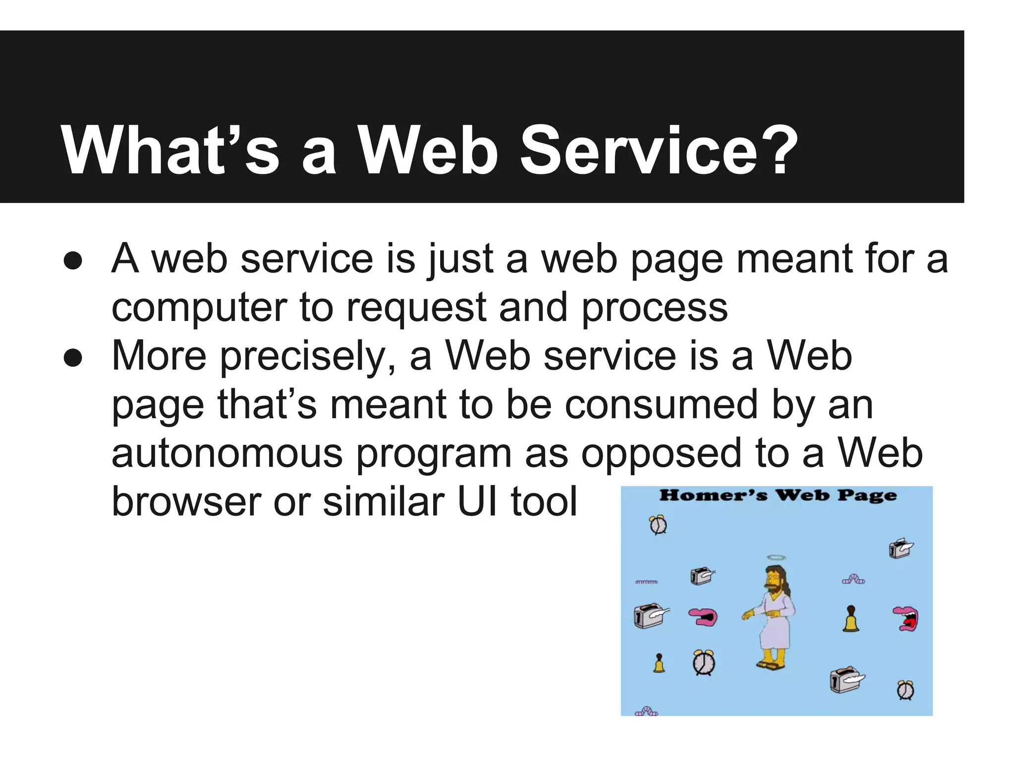 What’s a Web Service?
● A web service is just a web page meant for a
computer to request and process
● More precisely, a Web service is a Web
page that’s meant to be consumed by an
autonomous program as opposed to a Web
browser or similar UI tool
 