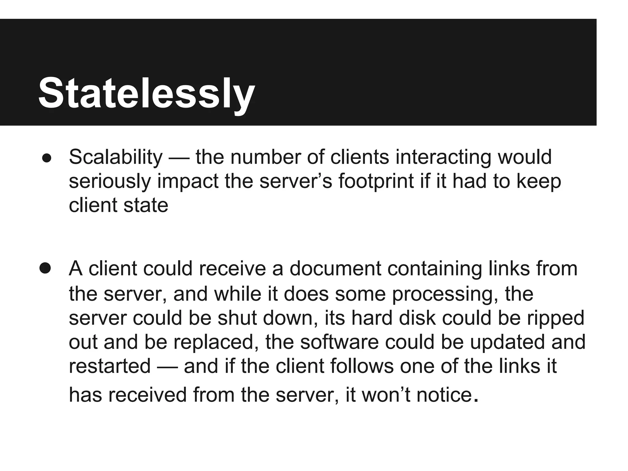 Statelessly
● Scalability — the number of clients interacting would
seriously impact the server’s footprint if it had to keep
client state
● A client could receive a document containing links from
the server, and while it does some processing, the
server could be shut down, its hard disk could be ripped
out and be replaced, the software could be updated and
restarted — and if the client follows one of the links it
has received from the server, it won’t notice.
 