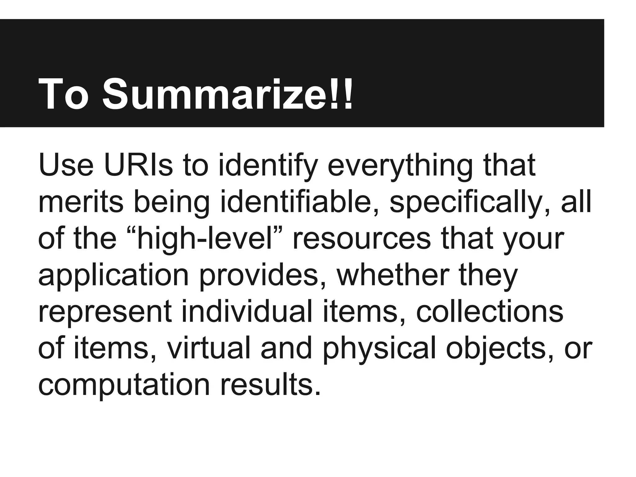 To Summarize!!
Use URIs to identify everything that
merits being identifiable, specifically, all
of the “high-level” resources that your
application provides, whether they
represent individual items, collections
of items, virtual and physical objects, or
computation results.
 