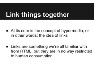 Link things together
● At its core is the concept of hypermedia, or
in other words: the idea of links
● Links are something we’re all familiar with
from HTML, but they are in no way restricted
to human consumption.
 