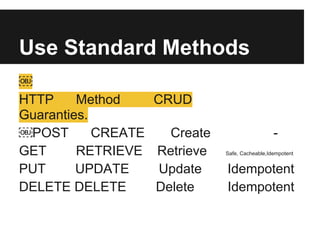Use Standard Methods
￼
HTTP Method CRUD
Guaranties.
￼POST CREATE Create -
GET RETRIEVE Retrieve Safe, Cacheable,Idempotent
PUT UPDATE Update Idempotent
DELETE DELETE Delete Idempotent
 