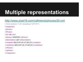 Multiple representations
http://www.pixel16.com/callmenot/phones/20.xml
<?xml version="1.0" encoding="UTF-8"?>
<response>
<phone>
<Phone>
<id>18</id>
<phone>3434343</phone>
<description>asf</description>
<created>2013-07-10 17:04:23</created>
<modified>2013-07-10 17:04:23</modified>
</Phone>
</phone>
</response>
 