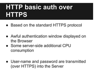 HTTP basic auth over
HTTPS
● Based on the standard HTTPS protocol
● Awful authentication window displayed on
the Browser
● Some server-side additional CPU
consumption
● User-name and password are transmitted
(over HTTPS) into the Server
 