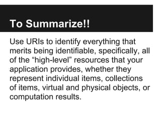 To Summarize!!
Use URIs to identify everything that
merits being identifiable, specifically, all
of the “high-level” resources that your
application provides, whether they
represent individual items, collections
of items, virtual and physical objects, or
computation results.
 