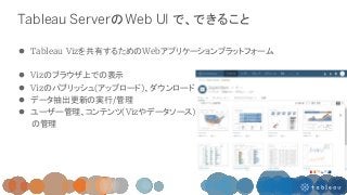 Tableau ServerのWeb UI で、できること
 Tableau Vizを共有するためのWebアプリケーションプラットフォーム
 Vizのブラウザ上での表示
 Vizのパブリッシュ(アップロード)、ダウンロード
 データ抽出...