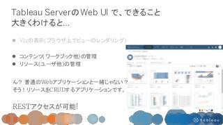 Tableau ServerのWeb UI で、できること
大きくわけると…
 Vizの表示(ブラウザ上でビューのレンダリング)
 コンテンツ(ワークブック他)の管理
 リソース(ユーザ他)の管理
ん？ 普通のWebアプリケーションと一緒...