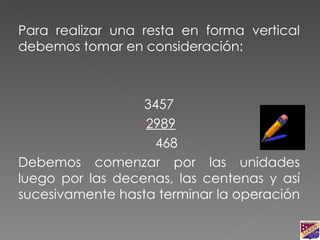 Para realizar una resta en forma vertical debemos tomar en consideración: 3457 2989 468 Debemos comenzar por las unidades luego por las decenas, las centenas y así sucesivamente hasta terminar la operación  