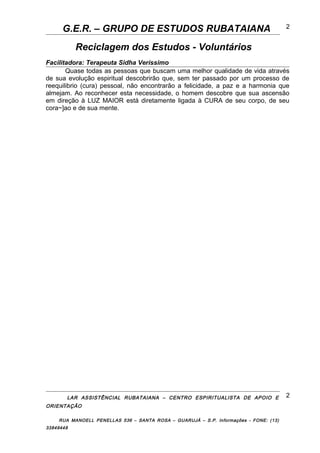 G.E.R. – GRUPO DE ESTUDOS RUBATAIANA
Reciclagem dos Estudos - Voluntários
Facilitadora: Terapeuta Sidha Veríssimo
Quase todas as pessoas que buscam uma melhor qualidade de vida através
de sua evolução espiritual descobrirão que, sem ter passado por um processo de
reequilibrio (cura) pessoal, não encontrarão a felicidade, a paz e a harmonia que
almejam. Ao reconhecer esta necessidade, o homem descobre que sua ascensão
em direção à LUZ MAIOR está diretamente ligada à CURA de seu corpo, de seu
cora~]ao e de sua mente.
LAR ASSISTÊNCIAL RUBATAIANA – CENTRO ESPIRITUALISTA DE APOIO E
ORIENTAÇÃO
RUA MANOELL PENELLAS 536 – SANTA ROSA – GUARUJÁ – S.P. Informações - FONE: (13)
33849448
2
2
 